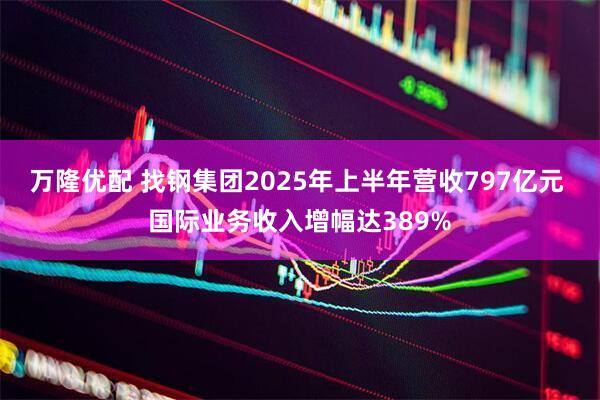 万隆优配 找钢集团2025年上半年营收797亿元 国际业务收入增幅达389%
