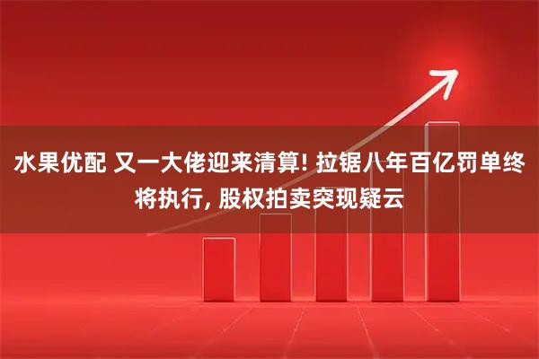 水果优配 又一大佬迎来清算! 拉锯八年百亿罚单终将执行, 股权拍卖突现疑云