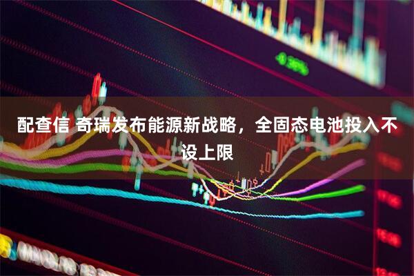 配查信 奇瑞发布能源新战略，全固态电池投入不设上限