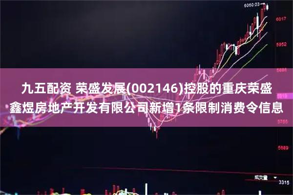 九五配资 荣盛发展(002146)控股的重庆荣盛鑫煜房地产开发有限公司新增1条限制消费令信息