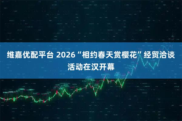 维嘉优配平台 2026“相约春天赏樱花”经贸洽谈活动在汉开幕