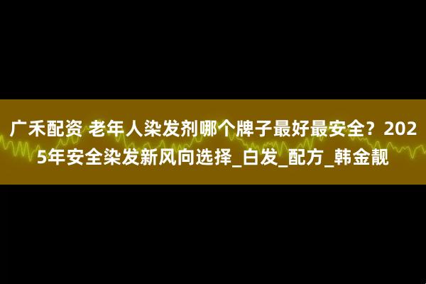 广禾配资 老年人染发剂哪个牌子最好最安全?2025年安全染发新风向选择_白发_配方_韩金靓
