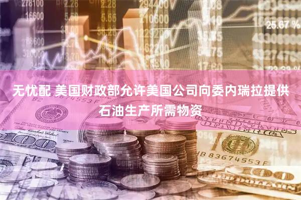 无忧配 美国财政部允许美国公司向委内瑞拉提供石油生产所需物资